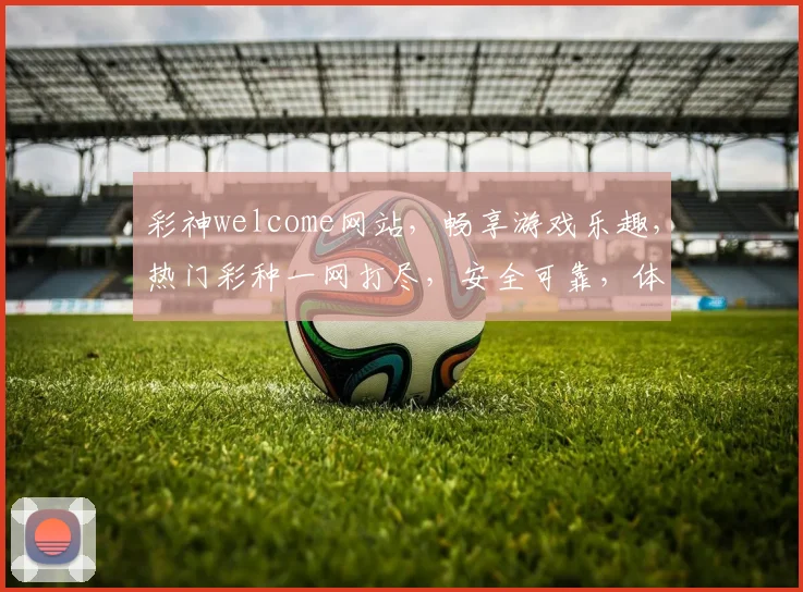 彩神welcome网站，畅享游戏乐趣，热门彩种一网打尽，安全可靠，体验非凡，尽在彩神