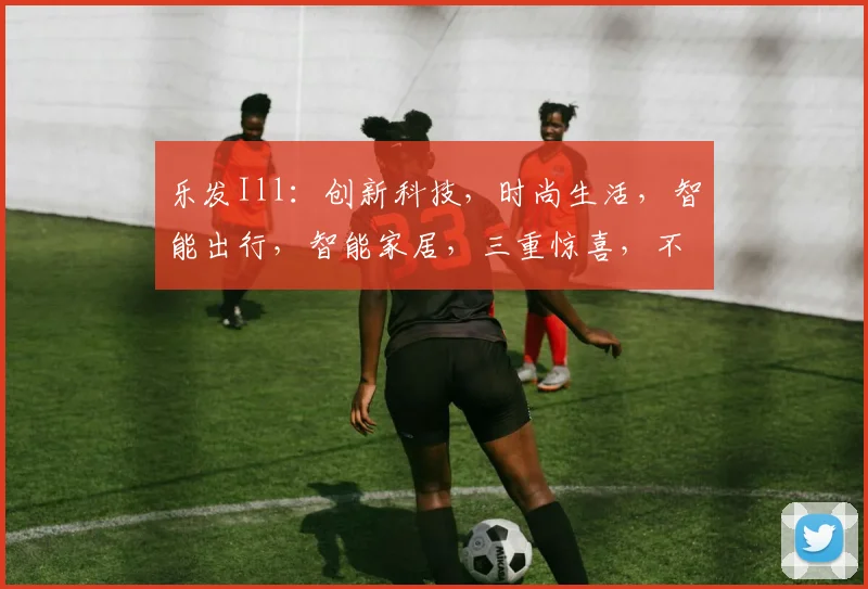 乐发Ill：创新科技，时尚生活，智能出行，智能家居，三重惊喜，不容错过