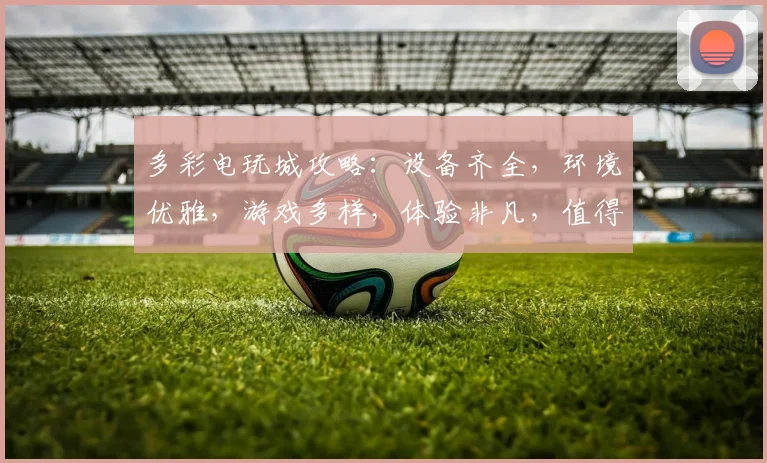 多彩电玩城攻略：设备齐全，环境优雅，游戏多样，体验非凡，值得一试，惊喜连连