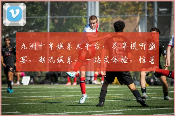 九洲十年娱乐大平台，尽享视听盛宴，潮流娱乐，一站式体验，惊喜连连，不容错过