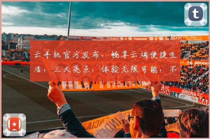 云手机官方发布，畅享云端便捷生活，三大亮点，体验无限可能，不容错过